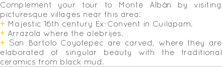 Complement your tour to Monte Albán by visiting picturesque villages near this area: + Majestic 16th century Ex-Convent in Cuilapam. + Arrazola where the alebrijes. + San Bartolo Coyotepec are carved, where they are elaborated of singular beauty with the traditional ceramics from black mud.