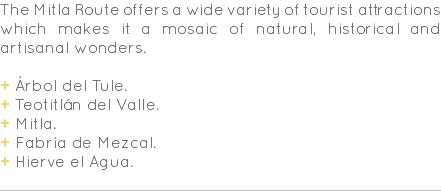 The Mitla Route offers a wide variety of tourist attractions which makes it a mosaic of natural, historical and artisanal wonders. + Árbol del Tule. + Teotitlán del Valle. + Mitla. + Fabría de Mezcal. + Hierve el Agua. 