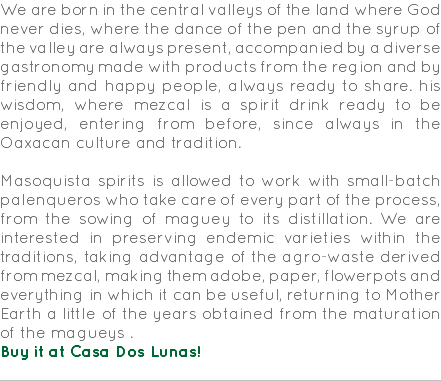 We are born in the central valleys of the land where God never dies, where the dance of the pen and the syrup of the valley are always present, accompanied by a diverse gastronomy made with products from the region and by friendly and happy people, always ready to share. his wisdom, where mezcal is a spirit drink ready to be enjoyed, entering from before, since always in the Oaxacan culture and tradition. Masoquista spirits is allowed to work with small-batch palenqueros who take care of every part of the process, from the sowing of maguey to its distillation. We are interested in preserving endemic varieties within the traditions, taking advantage of the agro-waste derived from mezcal, making them adobe, paper, flowerpots and everything in which it can be useful, returning to Mother Earth a little of the years obtained from the maturation of the magueys . Buy it at Casa Dos Lunas! 