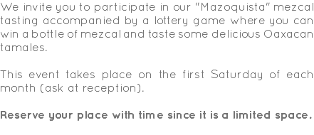 We invite you to participate in our "Mazoquista" mezcal tasting accompanied by a lottery game where you can win a bottle of mezcal and taste some delicious Oaxacan tamales. This event takes place on the first Saturday of each month (ask at reception). Reserve your place with time since it is a limited space. 