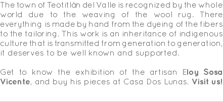 The town of Teotitlán del Valle is recognized by the whole world due to the weaving of the wool rug. There everything is made by hand from the dyeing of the fibers to the tailoring. This work is an inheritance of indigenous culture that is transmitted from generation to generation, it deserves to be well known and supported. Get to know the exhibition of the artisan Eloy Sosa Vicente, and buy his pieces at Casa Dos Lunas. Visit us! 