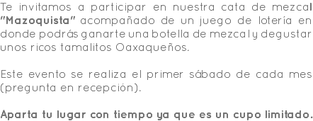 Te invitamos a participar en nuestra cata de mezcal "Mazoquista" acompañado de un juego de lotería en donde podrás ganarte una botella de mezcal y degustar unos ricos tamalitos Oaxaqueños. Este evento se realiza el primer sábado de cada mes (pregunta en recepción). Aparta tu lugar con tiempo ya que es un cupo limitado.