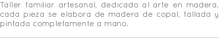 Taller familiar artesanal, dedicado al arte en madera, cada pieza se elabora de madera de copal, tallada y pintada completamente a mano. 