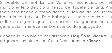 El pueblo de Teotitlán del Valle es reconocido por el mundo entero debido al tejido del tapete de lana. Ahí todo está hecho a mano desde el teñido de las fibras hasta la confección. Este trabajo es una herencia de la cultura indígena que se transmite de generación en generación, merece ser bien conocido y apoyado. Conoce la exhibición del artesano Eloy Sosa Vicente, y adquiere sus piezas en Casa Dos Lunas ¡Visítanos! 