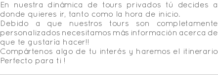 En nuestra dinámica de tours privados tú decides a donde quieres ir, tanto como la hora de inicio. Debido a que nuestros tours son completamente personalizados necesitamos más información acerca de que te gustaría hacer!! Compártenos algo de tu interés y haremos el itinerario Perfecto para ti ! 