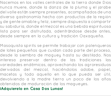 Nacemos en los valles centrales de la tierra donde Dios nunca muere, donde la danza de la pluma y el jarabe del valle están siempre presentes, acompañados de una diversa gastronomía hecha con productos de la región y de gente amable y feliz, siempre dispuesta a compartir su sabiduría, donde el mezcal es una bebida espirituosa lista para ser disfrutada, adentrándose desde antes, desde siempre en la cultura y tradición Oaxaqueña. Masoquista spirits se permite trabajar con palenqueros de lotes pequeños que cuidan cada parte del proceso, desde la siembra de maguey hasta su destilado. Nos interesa preservar dentro de las tradiciones las variedades endémicas, aprovechando los agroresiduos derivados del mezcal, haciéndolos adobe, papel, macetas y todo aquello en lo que pueda ser útil, devolviendo a la madre tierra un poco de los años obtenidos de maduración de los magueyes. ¡Adquierelo en Casa Dos Lunas! 