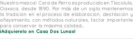 Nuestro mezcal Cara de Perro es producido en Tlacolula, Oaxaca, desde 1890. Por más de un siglo mantenemos la tradición en el proceso de elaboración, destilación y añejamiento, con métodos naturales, factor importante para conservar la máxima calidad. ¡Adquierelo en Casa Dos Lunas! 