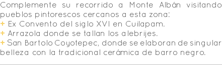 Complemente su recorrido a Monte Albán visitando pueblos pintorescos cercanos a esta zona: + Ex Convento del siglo XVI en Cuilapam. + Arrazola donde se tallan los alebrijes. + San Bartolo Coyotepec, donde se elaboran de singular belleza con la tradicional cerámica de barro negro.