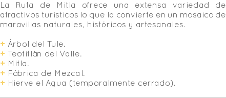 La Ruta de Mitla ofrece una extensa variedad de atractivos turísticos lo que la convierte en un mosaico de maravillas naturales, históricos y artesanales. + Árbol del Tule. + Teotitlán del Valle. + Mitla. + Fábrica de Mezcal. + Hierve el Agua (temporalmente cerrado). 